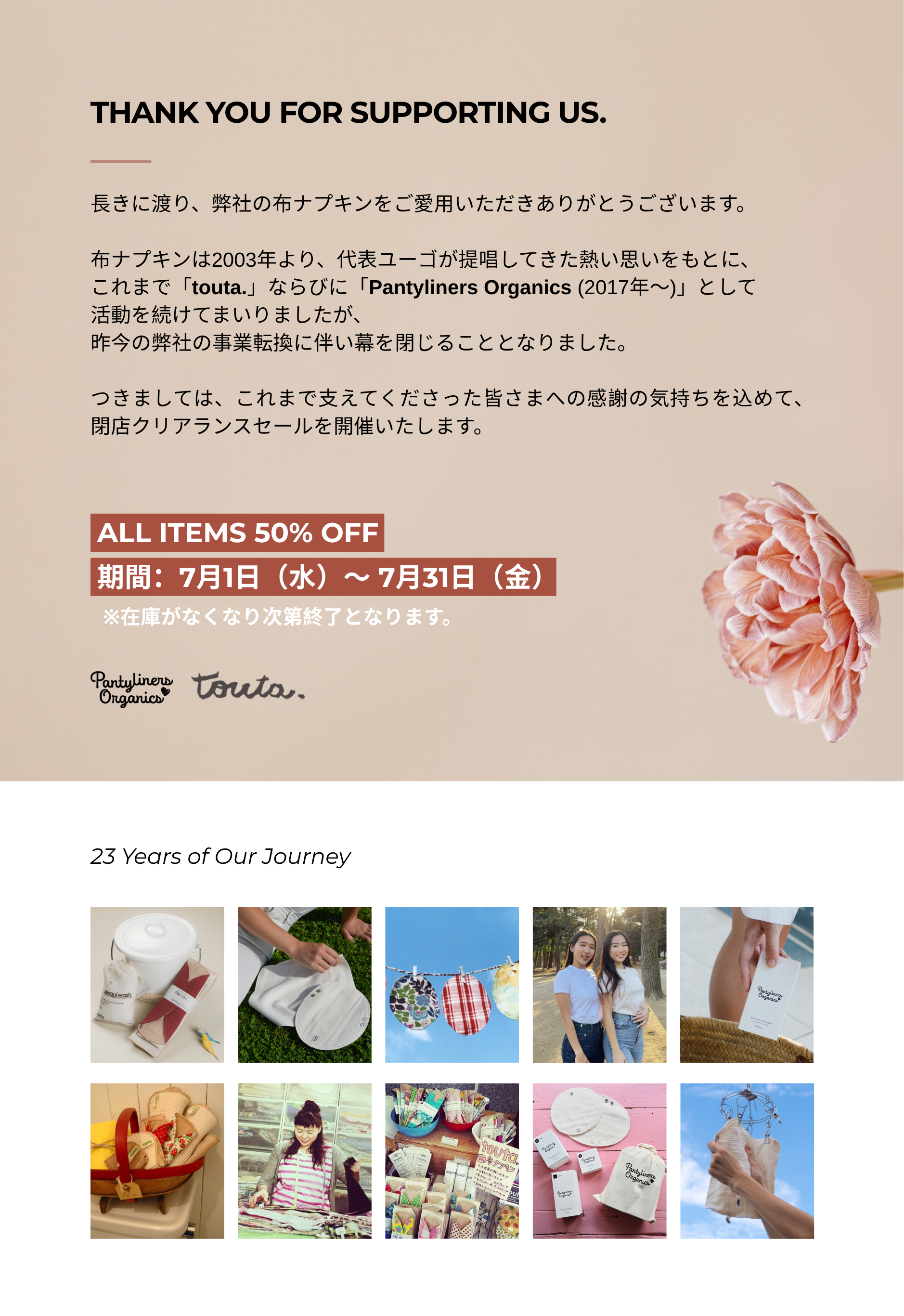 長きにわたり、弊社の布ナプキンを
ご愛用いただき、誠にありがとうございます。

布ナプキンは2003年より、
代表ユーゴが提唱してきた想いをもとに、「touta.」
そして「Pantyliners Organics（2017年〜）」として、
多くの皆さまに支えていただきながら歩んでまいりました。

このたび、弊社の事業転換に伴い、
布ナプキン事業を終了することとなりました。
23年間支えてくださった皆さまへ、
心より感謝申し上げます。

感謝の気持ちを込めて、最後の販売となる
閉店クリアランスセールを開催いたします。